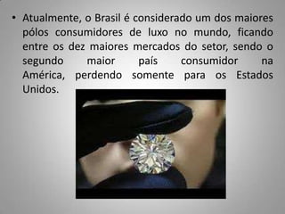 • Atualmente, o Brasil é considerado um dos maiores
  pólos consumidores de luxo no mundo, ficando
  entre os dez maiores mercados do setor, sendo o
  segundo     maior       país    consumidor     na
  América, perdendo somente para os Estados
  Unidos.
 