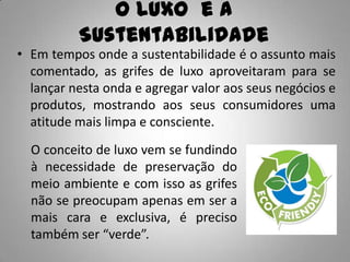 O Luxo e a
          Sustentabilidade
• Em tempos onde a sustentabilidade é o assunto mais
  comentado, as grifes de luxo aproveitaram para se
  lançar nesta onda e agregar valor aos seus negócios e
  produtos, mostrando aos seus consumidores uma
  atitude mais limpa e consciente.
  O conceito de luxo vem se fundindo
  à necessidade de preservação do
  meio ambiente e com isso as grifes
  não se preocupam apenas em ser a
  mais cara e exclusiva, é preciso
  também ser “verde”.
 