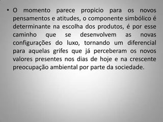 • O momento parece propicio para os novos
  pensamentos e atitudes, o componente simbólico é
  determinante na escolha dos produtos, é por esse
  caminho que se desenvolvem as novas
  configurações do luxo, tornando um diferencial
  para aquelas grifes que já perceberam os novos
  valores presentes nos dias de hoje e na crescente
  preocupação ambiental por parte da sociedade.
 