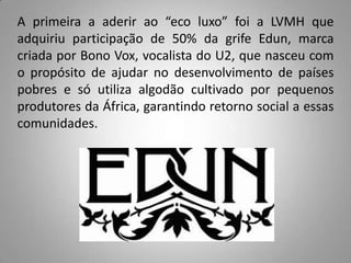 A primeira a aderir ao “eco luxo” foi a LVMH que
adquiriu participação de 50% da grife Edun, marca
criada por Bono Vox, vocalista do U2, que nasceu com
o propósito de ajudar no desenvolvimento de países
pobres e só utiliza algodão cultivado por pequenos
produtores da África, garantindo retorno social a essas
comunidades.
 