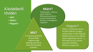 A kutatásról
röviden
Mit?
Miért?
Hogyan?
Hogyan?
2017 és 2019 kora őszén;
1500-1500 fős országos
reprezentatív mintán (lakhely,
lakóhely típusa, nem, életkor,
iskolai végzettség szerint) – a
KSH Mikrocenzus mentén
súlyozott adatokkal.
Psyma Hungary Kft.
Miért?
Alapkutatás – idősoros
adatok 1964 óta
Könyvtárhasználat és
olvasás kontextusának
feltárása, összefüggések
megértése
Mit?
A 3-18 éves gyerek és
18 éven felüli
magyarországi
lakosság olvasási és
könyvtárhasználati
szokásait.
2
 