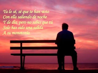 Ya lo sé, sé que te han visto Con ella saliendo de noche  Y de día, pero no sabes que tú Solo has sido una salida A su monotonía  