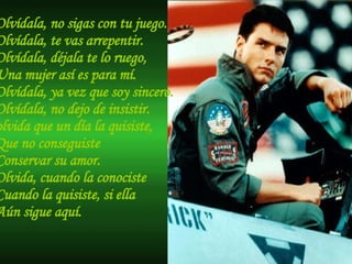 Olvídala, no sigas con tu juego. Olvídala, te vas arrepentir. Olvídala, déjala te lo ruego, Una mujer así es para mí. Olvídala, ya vez que soy sincero. Olvídala, no dejo de insistir. olvida que un día la quisiste, Que no conseguiste Conservar su amor. Olvida, cuando la conociste Cuando la quisiste, si ella  Aún sigue aquí. 