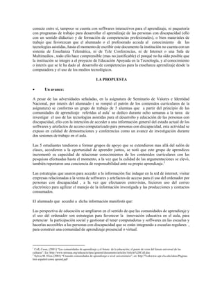 conecte entre sí, tampoco se cuenta con soffwares interactivos para el aprendizaje, ni paquetería
con programas de trabajo para desarrollar el aprendizaje de las personas con discapacidad (ello
con un sentido didáctico y de formación de competencias profesionales), o bien materiales de
trabajo que favorezcan que el alumnado o el profesorado acceda al conocimiento de las
tecnologías asistidas, hasta el momento de escribir este documento la institución no cuenta con un
sistema de Enseñanza Telemática, ni de Tele Conferencias, ni de Internet o una Sala de
Multimedios , todo ello hace comprensible (mas no justificable) el porqué no ha sido posible que
la institución se integre a el proyecto de Educación Apoyada en la Tecnología, y al conocimiento
o interés que se le ha dado al desarrollo de competencias para la enseñanza aprendizaje desde la
computadora y el uso de los medios tecnológicos.
LA PROPUESTA
• Un avance:
A pesar de las adversidades señaladas, en la asignatura de Seminario de Valores e Identidad
Nacional, por interés del alumnado ( se rompió el patrón de los contenidos curriculares de la
asignatura) se conformo un grupo de trabajo de 5 alumnas que a partir del principio de las
comunidades de aprendizaje referidas al aula1
se dedico durante ocho semanas a la tarea de
investigar el uso de las tecnologías asistidas para el desarrollo y educación de las personas con
discapacidad, ello con la intención de acceder a una información general del estado actual de los
soffwares y artefactos de acceso computarizado para personas con discapacidad, esta actividad se
expuso en calidad de demostraciones y conferencias como un avance de investigación durante
dos sesiones de trabajo en el aula.
Las 5 estudiantes tendieron a formar grupos de apoyo que se extendieron mas allá del salón de
clases, accedieron a la oportunidad de aprender juntos, se notó que este grupo de aprendices
incrementó su capacidad de relacionar conocimientos de los contenidos curriculares con las
pesquisas efectuadas hasta el momento, a la vez que la calidad de las argumentaciones se elevó,
también reportaron una conciencia de responsabilidad ante su propio aprendizaje.2
Las estrategias que usaron para acceder a la información fue indagar en la red de internet, visitar
empresas relacionadas a la venta de softwares y artefactos de acceso para el uso del ordenador por
personas con discapacidad , a la vez que efectuaron entrevistas, hicieron uso del correo
electrónico para agilizar el manejo de la información investigada y las producciones y contactos
consumados.
El alumnado que accedió a dicha información manifestó que:
Las perspectiva de educación se ampliaron en el sentido de que las comunidades de aprendizaje y
el uso del ordenador son estrategias para favorecer la innovación educativa en el aula, para
potenciar la participación social y gestionar el tener computadoras y soffwares en las escuelas y
hacerlas accesibles a las personas con discapacidad que se están integrando a escuelas regulares ,
para construir una comunidad de aprendizaje presencial o virtual.
1
Coll, Cesar, (2001) “Las comunidades de aprendizaje y el futuro de la educación: el punto de vista del forum universal de las
culturas”. En: http://www.terrassa.org/educacio/tpec/general/documents/articles/Article%20Coll.doc
2
Sylvia M. Eliza (2001) “Creando comunidades de aprendizaje a nivel universitario”, en: http:77cuhwww.upr.clu.edu/ideas/Paginas
htm español/comu aprend.pdf
 