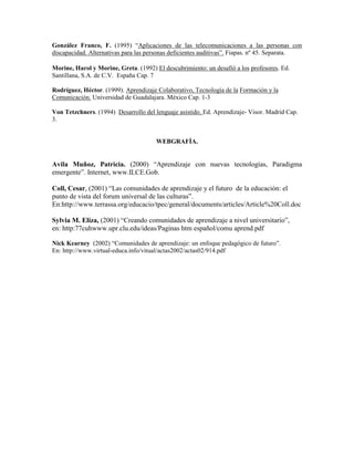 González Franco, F. (1995) “Aplicaciones de las telecomunicaciones a las personas con
discapacidad. Alternativas para las personas deficientes auditivas”. Fiapas. nº 45. Separata.
Morine, Harol y Morine, Greta. (1992) El descubrimiento: un desafió a los profesores. Ed.
Santillana, S.A. de C.V. España Cap. 7
Rodríguez, Héctor. (1999). Aprendizaje Colaborativo, Tecnología de la Formación y la
Comunicación. Universidad de Guadalajara. México Cap. 1-3
Von Tetzchners. (1994) Desarrollo del lenguaje asistido. Ed. Aprendizaje- Visor. Madrid Cap.
3.
WEBGRAFÍA.
Avila Muñoz, Patricia. (2000) “Aprendizaje con nuevas tecnologías, Paradigma
emergente”. Internet, www.ILCE.Gob.
Coll, Cesar, (2001) “Las comunidades de aprendizaje y el futuro de la educación: el
punto de vista del forum universal de las culturas”.
En:http://www.terrassa.org/educacio/tpec/general/documents/articles/Article%20Coll.doc
Sylvia M. Eliza, (2001) “Creando comunidades de aprendizaje a nivel universitario”,
en: http:77cuhwww.upr.clu.edu/ideas/Paginas htm español/comu aprend.pdf
Nick Kearney (2002) “Comunidades de aprendizaje: un enfoque pedagógico de futuro”.
En: http://www.virtual-educa.info/vitual/actas2002/actas02/914.pdf
 