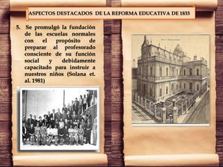 ASPECTOS DESTACADOS DE LA REFORMA EDUCATIVA DE 1833
5. Se promulgó la fundación
de las escuelas normales
con el propósito de
preparar al profesorado
consciente de su función
social y debidamente
capacitado para instruir a
nuestros niños (Solana et.
al. 1981)
 