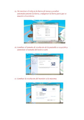 15. No mostrar el reloj en la barra de tareas y ocultar
automáticamente la barra, configurar la barra para que se
muestre el escritorio.

16. Cambiar el tamaño de resolución de la pantalla a 1024x768 y
aumentar el tamaño del texto a 125%.

17. Cambiar la resolución del monitor a la máxima.

 
