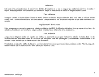 4
Olvera Román Juan Ángel.
Refrentador.
Esta pieza sirve para cortar capas de los extremos del tubo. El propósito de su uso es asegurar que los bordes estén bien ali neados y
limpios. Antes de proceder con la soldadura por termofusión a tope se debe verificar el estado de desgaste de las cuchillas.
Placa calefactora.
Sirve para calentar los bordes de las tuberías de HDPE, también se la mama “Espejo calefactor”. Esta pieza entra en contacto directo
con los tubos y los funde hasta obtener la textura deseada. Esta placa alcanza una temperatura muy alta, así que sebe manipularse con
cuidado.
Juego de insertos de reductores.
Estos accesorios son necesarios para poner trabajar con tuberías de HDPE de diferentes diámetros. Si no se cuenta con un jueg o de
reductores, la soldadura por termofusión a tope quedaría limitada a tubos del tamaño de las abrazaderas.
Otros accesorios.
Aunque no es obligatorio contar con soportes con rodillos, se recomienda su uso para mantener las tuberías niveladas. Este ti po de
accesorios resultan más útiles cuando el tubo con el que trabajamos tiene una gran longitud. Adicionalmente, así se mantiene a las
cañerías a salvo del daño que se puede causar si son arrastradas.
Por otro lado, el uso de los rodillos deslizadores permite reducir el número de operarios con los que se debe contar. Además, se puede
reducir la fuerza que la unidad hidráulica debe aplicar para mover los tubos.
 