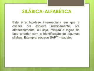 SILÁBICA-ALFABÉTICA
Esta é a hipótese intermediária em que a
criança ora escreve silabicamente, ora
alfabeticamente, ou seja, mistura a lógica da
fase anterior com a identificação de algumas
sílabas. Exemplo: escreve SAPT – sapato.

 