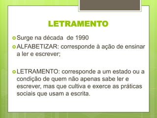 LETRAMENTO
 Surge

na década de 1990
 ALFABETIZAR: corresponde à ação de ensinar
a ler e escrever;
 LETRAMENTO:

corresponde a um estado ou a
condição de quem não apenas sabe ler e
escrever, mas que cultiva e exerce as práticas
sociais que usam a escrita.

 