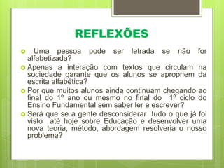 REFLEXÕES
Uma pessoa pode ser letrada se não for
alfabetizada?
 Apenas a interação com textos que circulam na
sociedade garante que os alunos se apropriem da
escrita alfabética?
 Por que muitos alunos ainda continuam chegando ao
final do 1º ano ou mesmo no final do 1º ciclo do
Ensino Fundamental sem saber ler e escrever?
 Será que se a gente desconsiderar tudo o que já foi
visto até hoje sobre Educação e desenvolver uma
nova teoria, método, abordagem resolveria o nosso
problema?


 