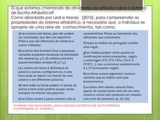 O que estamos chamando de atividades de reflexão sobre o Sistema
de Escrita Alfabética?
Como abordado por Leal e Morais (2010), para compreender as
propriedades do sistema alfabético, é necessário que o indivíduo se
aproprie de uma série de conhecimentos, tais como:

A reflexão mais aprofundada sobre os princípios do Sistema de Escrita Alfabética
é contemplada na Unidade 3.

 
