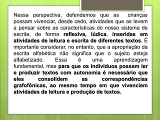 Nessa perspectiva, defendemos que as
crianças
possam vivenciar, desde cedo, atividades que as levem
a pensar sobre as características do nosso sistema de
escrita, de forma reflexiva, lúdica, inseridas em
atividades de leitura e escrita de diferentes textos. É
importante considerar, no entanto, que a apropriação da
escrita alfabética não significa que o sujeito esteja
alfabetizado.
Essa
é
uma
aprendizagem
fundamental, mas para que os indivíduos possam ler
e produzir textos com autonomia é necessário que
eles
consolidem
as
correspondências
grafofônicas, ao mesmo tempo em que vivenciem
atividades de leitura e produção de textos.

 