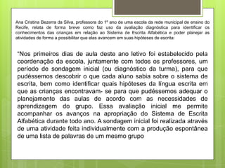 Ana Cristina Bezerra da Silva, professora do 1º ano de uma escola da rede municipal de ensino do
Recife, relata de forma breve como faz uso da avaliação diagnóstica para identificar os
conhecimentos das crianças em relação ao Sistema de Escrita Alfabética e poder planejar as
atividades de forma a possibilitar que elas avancem em suas hipóteses de escrita:

“Nos primeiros dias de aula deste ano letivo foi estabelecido pela
coordenação da escola, juntamente com todos os professores, um
período de sondagem inicial (ou diagnóstico da turma), para que
pudéssemos descobrir o que cada aluno sabia sobre o sistema de
escrita, bem como identificar quais hipóteses da língua escrita em
que as crianças encontravam- se para que pudéssemos adequar o
planejamento das aulas de acordo com as necessidades de
aprendizagem do grupo. Essa avaliação inicial me permite
acompanhar os avanços na apropriação do Sistema de Escrita
Alfabética durante todo ano. A sondagem inicial foi realizada através
de uma atividade feita individualmente com a produção espontânea
de uma lista de palavras de um mesmo grupo

 
