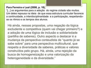 Para Ferreira e Leal (2006, p. 18),
“[...] os argumentos para a adoção do regime ciclado são muitos.
Um deles repousa na ideia de que essa estrutura curricular favorece
a continuidade, a interdisciplinaridade e a participação, respeitandose os ritmos e os tempos dos alunos.

Há ainda, nessas propostas, uma negação da lógica
excludente e competitiva (quem vai chegar primeiro?) e
a adoção de uma lógica de inclusão e solidariedade
(partilha de saberes). Outro aspecto a destacar é a
mudança da perspectiva conteudista de “quanto já se
sabe sobre” para uma perspectiva multicultural, que
respeita a diversidade de saberes, práticas e valores
construídos pelo grupo. Há, ainda, uma rejeição da
busca de homogeneização e uma valorização da
heterogeneidade e da diversidade.”

 