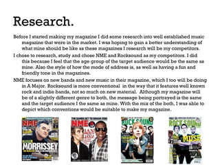 Research.
Before I started making my magazine I did some research into well established music
magazine that were in the market. I was hoping to gain a better understanding of
what mine should be like as these magazines I research will be my competitors.
I chose to research, study and chose NME and Rocksound as my competitors. I did
this because I feel that the age group of the target audience would be the same as
mine. Also the style of how the mode of address is, as well as having a fun and
friendly tone in the magazines.
NME focuses on new bands and new music in their magazine, which I too will be doing
in A Major. Rocksound is more conventional in the way that it features well known
rock and indie bands, not so much on new material. Although my magazine will
be of a slightly different genre to both, the message being portrayed is the same
and the target audience I the same as mine. With the mix of the both, I was able to
depict which conventions would be suitable to make my magazine.

 
