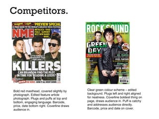 Competitors.

Bold red masthead, covered slightly by
photograph. Edited feature article
photograph. Plugs and puffs at top and
bottom, engaging language. Barcode,
price, date bottom right. Coverline draws
audience in.

Clear green colour scheme – edited
backgound. Plugs left and right aligned
for neatness. Coverline boldest thing on
page, draws audience in. Puff is catchy
and addresses audience directly.
Barcode, price and date on cover.

 