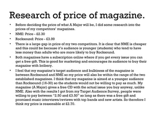 Research of price of magazine.
•
•
•
•

•

•

Before deciding the price of what A Major will be, I did some research into the
prices of my competitors’ magazines.
NME: Price - £2.30
Rocksound: Price - £3.99
There is a large gap in price of my two competitors. It is clear that NME is cheaper
and this could be because it’s audience is younger (students) who tend to have
less money than adults who are more likely to buy Rocksound.
Both magazines have a subscription online where if you get every issue you can
get a free gift. This is good for marketing and encourages its audience to buy their
magazine with bribery.
I feel that my magazine’s target audience and bulkiness of the magazine is
between Rocksound and NME so my price will also be within the range of the two
established magazines. I think that my magazine is aimed at a younger audience
than Rocksound (16-30) so the students would not be willing to pay as much. My
magazine (A Major) gives a free CD with the actual issue you buy anyway, unlike
NME. Also with the results I got from my Target Audience Survey, people were
willing to pay between “2.50 and £3.50” so long as there was a free gift and
promised music interviews/reviews with top bands and new artists. So therefore I
think my price is reasonable at £2.70.

 