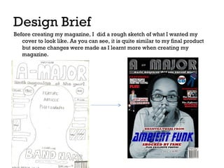Design Brief
Before creating my magazine, I did a rough sketch of what I wanted my
cover to look like. As you can see, it is quite similar to my final product
but some changes were made as I learnt more when creating my
magazine.

 