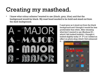 Creating my masthead.
•

I knew what colour scheme I wanted to use (black, grey, blue) and that the
background would be black. My mast head needed to be bold and stand out from
the dark background.
I used grey as it stood out from the black
background and I thought it would be less
predictable than white. After choosing
what font I wanted to use (Bauhaus 93 –
which I felt looked bubbly). I thought it
looked slightly tacky ( 3rd) so I added an
effect on photo shop which I felt enhanced
it…

 