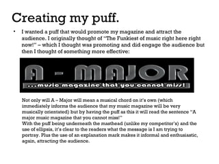 Creating my puff.
•

I wanted a puff that would promote my magazine and attract the
audience. I originally thought of “The Funkiest of music right here right
now!” – which I thought was promoting and did engage the audience but
then I thought of something more effective:

Not only will A – Major will mean a musical chord on it’s own (which
immediately informs the audience that my music magazine will be very
musically orientated) but by having the puff as this it will read the sentence “A
major music magazine that you cannot miss!”
With the puff being underneath the masthead (unlike my competitor’s) and the
use of ellipsis, it’s clear to the readers what the message is I am trying to
portray. Plus the use of an explanation mark makes it informal and enthusiastic,
again, attracting the audience.

 