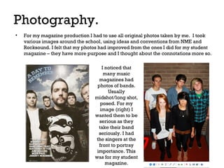 Photography.
•

For my magazine production I had to use all original photos taken by me. I took
various images around the school, using ideas and conventions from NME and
Rocksound. I felt that my photos had improved from the ones I did for my student
magazine – they have more purpose and I thought about the connotations more so.
I noticed that
many music
magazines had
photos of bands.
Usually
midshot/long shot,
posed. For my
image (right) I
wanted them to be
serious as they
take their band
seriously. I had
the singers at the
front to portray
importance. This
was for my student
magazine.

 
