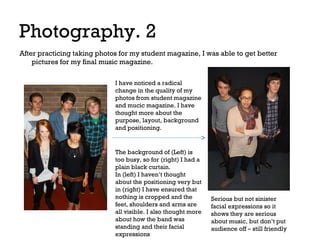 Photography. 2
After practicing taking photos for my student magazine, I was able to get better
pictures for my final music magazine.
I have noticed a radical
change in the quality of my
photos from student magazine
and mucic magazine. I have
thought more about the
purpose, layout, background
and positioning.

The background of (Left) is
too busy, so for (right) I had a
plain black curtain.
In (left) I haven’t thought
about the positioning very but
in (right) I have ensured that
nothing is cropped and the
feet, shoulders and arms are
all visible. I also thought more
about how the band was
standing and their facial
expressions

Serious but not sinister
facial expressions so it
shows they are serious
about music, but don’t put
audience off – still friendly

 
