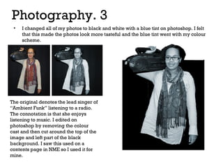 Photography. 3
•

I changed all of my photos to black and white with a blue tint on photoshop. I felt
that this made the photos look more tasteful and the blue tint went with my colour
scheme.

The original denotes the lead singer of
“Ambient Funk” listening to a radio.
The connotation is that she enjoys
listening to music. I edited on
photoshop by removing the colour
cast and then cut around the top of the
image and left part of the black
background. I saw this used on a
contents page in NME so I used it for
mine.

 