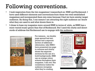 Following conventions.
•

•

I took inspiration from the two magazines I researched on: NME and Rocksound. I
have used different elements and conventions from these two well established
magazines and incorporated them into mine because I feel we have similar target
audience. By doing this, I can ensure I am attracting the right audience as I know
what they are used to and what draws them in.
I chose to base my magazine more around NME in terms of style, as NME has a
more varied music genre than that of Rocksound. But I used the chatty and direct
mode of address that Rocksound use to engage with the audience.
For instance, my double
page spread has text,
photos and a separate
section of additional
information. Like NME I
have presented my page
in columns and clearly
shown the separate
sections by the use of a
bold backgrounds. NME
use an orange colour
scheme throughout their
magazine, I use red. The
consistency makes the
audience recognise
what they’re reading.

 