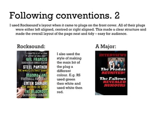 Following conventions. 2
I used Rocksound’s layout when it came to plugs on the front cover. All of their plugs
were either left aligned, centred or right aligned. This made a clear structure and
made the overall layout of the page neat and tidy – easy for audience.

Rocksound:

A Major:
I also used the
style of making
the main bit of
the plug a
different
colour. E.g. RS
used green
then white and
used white then
red.

 