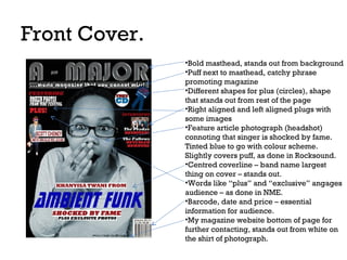 Front Cover.
•Bold masthead, stands out from background
•Puff next to masthead, catchy phrase
promoting magazine
•Different shapes for plus (circles), shape
that stands out from rest of the page
•Right aligned and left aligned plugs with
some images
•Feature article photograph (headshot)
connoting that singer is shocked by fame.
Tinted blue to go with colour scheme.
Slightly covers puff, as done in Rocksound.
•Centred coverline – band name largest
thing on cover – stands out.
•Words like “plus” and “exclusive” angages
audience – as done in NME.
•Barcode, date and price – essential
information for audience.
•My magazine website bottom of page for
further contacting, stands out from white on
the shirt of photograph.

 