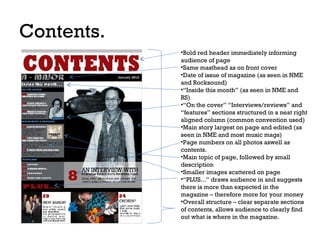 Contents.
•Bold red header immediately informing
audience of page
•Same masthead as on front cover
•Date of issue of magazine (as seen in NME
and Rocksound)
•“Inside this month” (as seen in NME and
RS)
•“On the cover” “Interviews/reviews” and
“features” sections structured in a neat right
aligned column (common convention used)
•Main story largest on page and edited (as
seen in NME and most music mags)
•Page numbers on all photos aswell as
contents.
•Main topic of page, followed by small
description
•Smaller images scattered on page
•“PLUS...” draws audience in and suggests
there is more than expected in the
magazine – therefore more for your money
•Overall structure – clear separate sections
of contents, allows audience to clearly find
out what is where in the magazine.

 