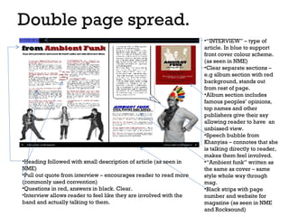 Double page spread.

•Heading followed with small description of article (as seen in
NME)
•Pull out quote from interview – encourages reader to read more
(commonly used convention)
•Questions in red, answers in black. Clear.
•Interview allows reader to feel like they are involved with the
band and actually talking to them.

•“INTERVIEW” – type of
article. In blue to support
front cover colour scheme.
(as seen in NME)
•Clear separate sections –
e.g album section with red
background, stands out
from rest of page.
•Album section includes
famous peoples’ opinions,
top names and other
publishers give their say
allowing reader to have an
unbiased view.
•Speech bubble from
Khanyisa – connotes that she
is talking directly to reader,
makes them feel involved.
•“Ambient funk” written as
the same as cover – same
style whole way through
mag.
•Black strips with page
number and website for
magazine (as seen in NME
and Rocksound)

 