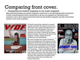Comparing front cover.
•

Comparing my student magazine to my music magazine

After practicing making my student magazine I learnt how to use photoshop better and gained
a better understanding of what conventions to use for my magazine as I had done more
research. I saw a clear improvement from what my first student magazine was like and my final
product of my music magazine.

The hand covering the masthead is cropped
messily and badly. The plugs are only on one
side of the cover, and go across the person in
the feature article photograph. There is not
much of a set colour scheme or style. The
coverline is too small, it should be the largest
thing on the page. I haven’t put the date on the
magazine. I haven’t thought about the
background of the photograph.
My music magazine has a better masthead –
looks more professional. The plugs are neatly
aligned on the left and on the right of the cover.
The feature article photograph I have thought
about more (the connotations and background
is better). I have used better lexis e.g. “plus!”
and “featuring...”. I have used different shapes
to make the “FREE CD” and “Best selling music
mag” stand out from the rest of the page. I have
made sure the coverline is the largest thing on
the page. The overall style and quality of my
music mag is better than my student one
because of practice

 
