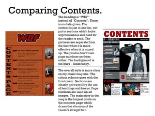 Comparing Contents.
The heading is “WDF”
instead of “Contents”. There
is no date given. The
content is just in one list, not
put in sections which looks
unprofessional and hard for
the reader to read. The
pictures are separate from
the text when it is more
effective when it is mixed
up. The photos don’t have
page numbers on them
either. The background is
too busy – looks tacky.

The overall style is more clear
on my music mag one. The
colour scheme goes with the
front cover. Sections are
clearly portrayed by the use
of headings and boxes. Page
numbers are used on all
images. The main story in the
mag is the largest photo on
the contents page which
draws the attention of the
readers straight to it.

 