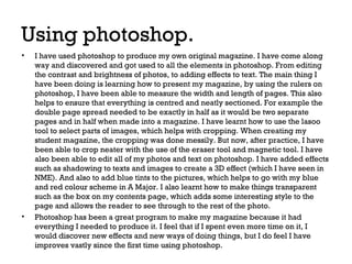 Using photoshop.
•

•

I have used photoshop to produce my own original magazine. I have come along
way and discovered and got used to all the elements in photoshop. From editing
the contrast and brightness of photos, to adding effects to text. The main thing I
have been doing is learning how to present my magazine, by using the rulers on
photoshop, I have been able to measure the width and length of pages. This also
helps to ensure that everything is centred and neatly sectioned. For example the
double page spread needed to be exactly in half as it would be two separate
pages and in half when made into a magazine. I have learnt how to use the lasoo
tool to select parts of images, which helps with cropping. When creating my
student magazine, the cropping was done messily. But now, after practice, I have
been able to crop neater with the use of the eraser tool and magnetic tool. I have
also been able to edit all of my photos and text on photoshop. I have added effects
such as shadowing to texts and images to create a 3D effect (which I have seen in
NME). And also to add blue tints to the pictures, which helps to go with my blue
and red colour scheme in A Major. I also learnt how to make things transparent
such as the box on my contents page, which adds some interesting style to the
page and allows the reader to see through to the rest of the photo.
Photoshop has been a great program to make my magazine because it had
everything I needed to produce it. I feel that if I spent even more time on it, I
would discover new effects and new ways of doing things, but I do feel I have
improves vastly since the first time using photoshop.

 