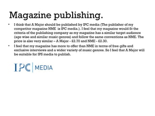 Magazine publishing.
•

•

I think that A Major should be published by IPC media (The publisher of my
competitor magazine NME is IPC media.). I feel that my magazine would fit the
criteria of the publishing company as my magazine has a similar target audience
(age wise and similar music genres) and follow the same conventions as NME. The
price is also very similar – A Major - £2.70 and NME - £2.30.
I feel that my magazine has more to offer than NME in terms of free gifts and
exclusive interviews and a wider variety of music genres. So I feel that A Major will
be suitable for IPS media to publish.

 
