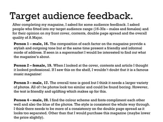 Target audience feedback.
After completing my magazine, I asked for some audience feedback. I asked
people who fitted into my target audience range (16-30s – males and females) and
for their opinion on my front cover, contents, double page spread and the overall
quality of A Major.
Person 1 – male, 16. The composition of each factor on the magazine provide a
stylish and outgoing tone but at the same time present a friendly and informal
mode of address. If seen in a supermarket I would be interested to find out what
the magazine’s about.
Person 2 – female, 19. When I looked at the cover, contents and article I thought
it looked professional. If I saw this on the shelf, I wouldn’t doubt that it is a famous
music magazine!
Person 3 – male, 17. The overall tone is good but I think it needs a larger variety
of photos. All of t he photos look too similar and could be found boring. However,
the text is friendly and uplifting which makes up for this.
Person 4 – male, 28. I find the colour scheme and fonts compliment each other
well and also the blue of the photos. The style is consistent the whole way through.
I think there needs to be more of a consistency on the double page spread as it
looks too separated. Other than that I would purchase this magazine (maybe lower
the price slightly).

 