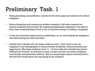 Preliminary Task. 1
•

Using photoshop and publisher, I produced the front page and contents of a school
magazine.

•

Before designing and creating my student magazine I did some research on
several magazine front covers. By analysing professional magazines I was able to
have some understanding of how to lay out my first attempt at making a magazine.

•

It was one of my first experiences on photoshop, so as I was making the magazine I
was discovering new tools and edits.

•

I firstly had to decide who my target audience were. I then tried to aim my
magazine at my demographic in terms of mode of address, featured articles and
page layout. My target audience were 11 – 16 year olds who attended my school
(William De Ferrers). So with this in mind, I made sure that my mode of address
was friendly and somewhat informal. Also by using bright colours and bold fonts I
feel that this would attract the age group of my audience.

 