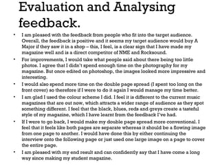 Evaluation and Analysing
feedback.
•

•

•
•

•

•

I am pleased with the feedback from people who fit into the target audience.
Overall, the feedback is positive and it seems my target audience would buy A
Major if they saw it in a shop – this, I feel, is a clear sign that I have made my
magazine well and is a direct competitor of NME and Rocksound.
For improvements, I would take what people said about there being too little
photos. I agree that I didn’t spend enough time on the photography for my
magazine. But once edited on photoshop, the images looked more impressive and
interesting.
I would also spend more time on the double page spread (I spent too long on the
front cover) so therefore if I were to do it again I would manage my time better.
I am glad I used the colour scheme I did. I feel it is different to the current music
magazines that are out now, which attracts a wider range of audience as they spot
something different. I feel that the black, blues, reds and greys create a tasteful
style of my magazine, which I have learnt from the feedback I’ve had.
If I were to go back, I would make my double page spread more conventional. I
feel that it feels like both pages are separate whereas it should be a flowing image
from one page to another. I would have done this by either continuing the
interview onto the following page or just used one large image on a page to cover
the entire page.
I am pleased with my end result and can confidently say that I have come a long
way since making my student magazine.

 