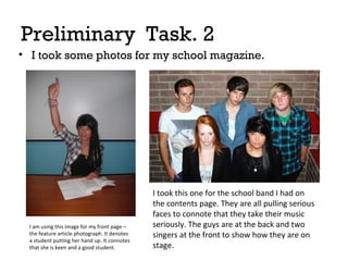 Preliminary Task. 2
• I took some photos for my school magazine.

I am using this image for my front page –
the feature article photograph. It denotes
a student putting her hand up. It connotes
that she is keen and a good student.

I took this one for the school band I had on
the contents page. They are all pulling serious
faces to connote that they take their music
seriously. The guys are at the back and two
singers at the front to show how they are on
stage.

 