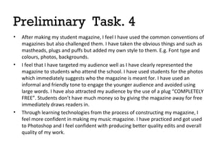 Preliminary Task. 4
•

•

•

After making my student magazine, I feel I have used the common conventions of
magazines but also challenged them. I have taken the obvious things and such as
mastheads, plugs and puffs but added my own style to them. E.g. Font type and
colours, photos, backgrounds.
I feel that I have targeted my audience well as I have clearly represented the
magazine to students who attend the school. I have used students for the photos
which immediately suggests who the magazine is meant for. I have used an
informal and friendly tone to engage the younger audience and avoided using
large words. I have also attracted my audience by the use of a plug “COMPLETELY
FREE”. Students don’t have much money so by giving the magazine away for free
immediately draws readers in.
Through learning technologies from the process of constructing my magazine, I
feel more confident in making my music magazine. I have practiced and got used
to Photoshop and I feel confident with producing better quality edits and overall
quality of my work.

 
