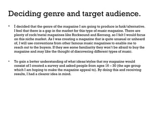 Deciding genre and target audience.
•

I decided that the genre of the magazine I am going to produce is funk/alternative.
I feel that there is a gap in the market for this type of music magazine. There are
plenty of rock/metal magazines like Rocksound and Kerrang, so I felt I would focus
on this niche market. As I was creating a magazine that is quite unusual or unheard
of, I will use conventions from other famous music magazines to enable me to
reach out to the buyers. If they see some familiarity they won’t be afraid to buy the
magazine and may like the thought of discovering different types of music.

•

To gain a better understanding of what ideas/styles that my magazine would
consist of I created a survey and asked people from ages 16 – 30 (the age group
which I am hoping to make the magazine appeal to). By doing this and receiving
results, I had a clearer idea in mind.

 