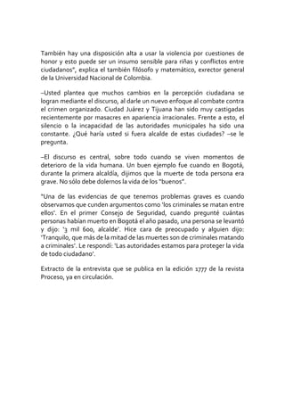 También hay una disposición alta a usar la violencia por cuestiones de
honor y esto puede ser un insumo sensible para riñas y conflictos entre
ciudadanos”, explica el también filósofo y matemático, exrector general
de la Universidad Nacional de Colombia.
–Usted plantea que muchos cambios en la percepción ciudadana se
logran mediante el discurso, al darle un nuevo enfoque al combate contra
el crimen organizado. Ciudad Juárez y Tijuana han sido muy castigadas
recientemente por masacres en apariencia irracionales. Frente a esto, el
silencio o la incapacidad de las autoridades municipales ha sido una
constante. ¿Qué haría usted si fuera alcalde de estas ciudades? –se le
pregunta.
–El discurso es central, sobre todo cuando se viven momentos de
deterioro de la vida humana. Un buen ejemplo fue cuando en Bogotá,
durante la primera alcaldía, dijimos que la muerte de toda persona era
grave. No sólo debe dolernos la vida de los “buenos”.
“Una de las evidencias de que tenemos problemas graves es cuando
observamos que cunden argumentos como ‘los criminales se matan entre
ellos’. En el primer Consejo de Seguridad, cuando pregunté cuántas
personas habían muerto en Bogotá el año pasado, una persona se levantó
y dijo: ‘3 mil 600, alcalde’. Hice cara de preocupado y alguien dijo:
‘Tranquilo, que más de la mitad de las muertes son de criminales matando
a criminales’. Le respondí: ‘Las autoridades estamos para proteger la vida
de todo ciudadano’.
Extracto de la entrevista que se publica en la edición 1777 de la revista
Proceso, ya en circulación.
 