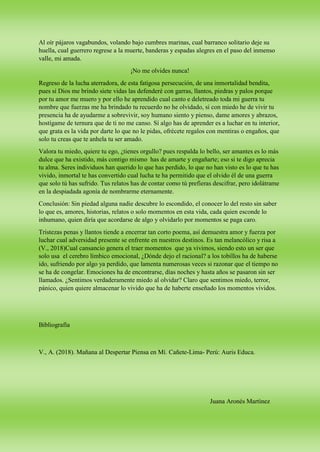 Al oír pájaros vagabundos, volando bajo cumbres marinas, cual barranco solitario deje su
huella, cual guerrero regrese a la muerte, banderas y espadas alegres en el paso del inmenso
valle, mi amada.
¡No me olvides nunca!
Regreso de la lucha aterradora, de esta fatigosa persecución, de una inmortalidad bendita,
pues si Dios me brindo siete vidas las defenderé con garras, llantos, piedras y palos porque
por tu amor me muero y por ello he aprendido cual canto e deletreado toda mi guerra tu
nombre que fuerzas me ha brindado tu recuerdo no he olvidado, si con miedo he de vivir tu
presencia ha de ayudarme a sobrevivir, soy humano siento y pienso, dame amores y abrazos,
hostígame de ternura que de ti no me canso. Sí algo has de aprender es a luchar en tu interior,
que grata es la vida por darte lo que no le pidas, ofrécete regalos con mentiras o engaños, que
solo tu creas que te anhela tu ser amado.
Valora tu miedo, quiere tu ego, ¿tienes orgullo? pues respalda lo bello, ser amantes es lo más
dulce que ha existido, más contigo mismo has de amarte y engañarte; eso si te digo aprecia
tu alma. Seres individuos han querido lo que has perdido, lo que no han visto es lo que tu has
vivido, inmortal te has convertido cual lucha te ha permitido que el olvido él de una guerra
que solo tú has sufrido. Tus relatos has de contar como tú prefieras descifrar, pero idolátrame
en la despiadada agonía de nombrarme eternamente.
Conclusión: Sin piedad alguna nadie descubre lo escondido, el conocer lo del resto sin saber
lo que es, amores, historias, relatos o solo momentos en esta vida, cada quien esconde lo
inhumano, quien diría que acordarse de algo y olvidarlo por momentos se paga caro.
Tristezas penas y llantos tiende a encerrar tan corto poema, así demuestra amor y fuerza por
luchar cual adversidad presente se enfrente en nuestros destinos. Es tan melancólico y risa a
(V., 2018)Cual cansancio genera el traer momentos que ya vivimos, siendo esto un ser que
solo usa el cerebro límbico emocional, ¿Dónde dejo el racional? a los tobillos ha de haberse
ido, sufriendo por algo ya perdido, que lamenta numerosas veces si razonar que el tiempo no
se ha de congelar. Emociones ha de encontrarse, días noches y hasta años se pasaron sin ser
llamados. ¿Sentimos verdaderamente miedo al olvidar? Claro que sentimos miedo, terror,
pánico, quien quiere almacenar lo vivido que ha de haberte enseñado los momentos vividos.
Bibliografía
V., A. (2018). Mañana al Despertar Piensa en Mí. Cañete-Lima- Perú: Auris Educa.
Juana Aronés Martínez
 