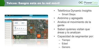 Telcos: Sangre esta en la red móvil
• Telefónica Dynamic Insights
– Smart Steps
• Anónimo y agregado
• Analiza el movimiento de la
gente
• Saben quienes visitan que
áreas y lo analizan
• Capacidad de segmentar por:
– Tiempo
– Edad
– Genero
 