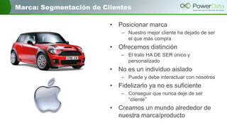 Marca: Segmentación de Clientes
• Posicionar marca
– Nuestro mejor cliente ha dejado de ser
el que más compra
• Ofrecemos distinción
– El trato HA DE SER único y
personalizado
• No es un individuo aislado
– Puede y debe interactuar con nosotros
• Fidelizarlo ya no es suficiente
– Conseguir que nunca deje de ser
“cliente”
• Creamos un mundo alrededor de
nuestra marca/producto
 