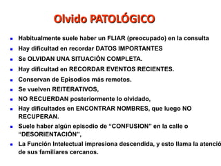 Olvido PATOLÓGICO
   Habitualmente suele haber un FLIAR (preocupado) en la consulta
   Hay dificultad en recordar DATOS IMPORTANTES
   Se OLVIDAN UNA SITUACIÓN COMPLETA.
   Hay dificultad en RECORDAR EVENTOS RECIENTES.
   Conservan de Episodios más remotos.
   Se vuelven REITERATIVOS,
   NO RECUERDAN posteriormente lo olvidado,
   Hay dificultades en ENCONTRAR NOMBRES, que luego NO
    RECUPERAN.
   Suele haber algún episodio de “CONFUSION” en la calle o
    “DESORIENTACIÓN”,
   La Función Intelectual impresiona descendida, y esto llama la atenció
    de sus familiares cercanos.
 