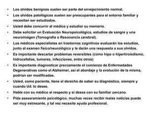 •   Los olvidos benignos suelen ser parte del envejecimiento normal.
•   Los olvidos patológicos suelen ser preocupantes para el entorno familiar y
    necesitan ser estudiados.
•   Usted debe concurrir al médico y estudiar su memoria.
•   Debe solicitar un Evaluación Neuropsicológica, estudios de sangre y una
    neuroimágen (Tomografía o Resonancia cerebral).
•   Los médicos especialistas en trastornos cognitivos evaluarán los estudios,
    junto al examen físico/neurológico y le darán una respuesta a sus olvidos.
•   Es importante descartar problemas reversibles (como hipo o hipertiroisdismo,
    hidrocefalias, tumores, infecciones, entre otros)
•   Es importante diagnosticar precozmente el comienzo de Enfermedades
    Degenerativas como el Alzheimer, así el abordaje y la evolución de la misma,
    podrían ser modificadas.
•   Usted, como paciente, tiene el derecho de saber su diagnóstico, siempre y
    cuando Ud. lo desee.
•   Hable con su médico al respecto y si desea con su familiar cercano.
•   Pida asesoramiento psicológico, muchas veces recibir malas noticias puede
    ser muy estresante, y tal vez necesite ayuda profesional.
 