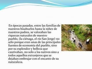     En épocas pasadas, entre las familias de nuestros bisabuelos hasta la niñez de nuestros padres, se valoraban las riquezas naturales de nuestro pueblo, (la ciénaga, el río San Jorge) no sólo porque eran unas de las principales fuentes de economía del pueblo, sino por su esplendor y belleza que cautivaban, no solo a los nativos sino a todos aquellos extranjeros que se dejaban embrujar con el encanto de su naturaleza. 